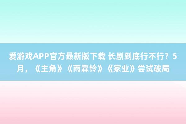爱游戏APP官方最新版下载 长剧到底行不行？5月，《主角》《雨霖铃》《家业》尝试破局