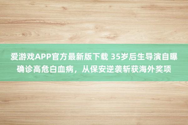 爱游戏APP官方最新版下载 35岁后生导演自曝确诊高危白血病，从保安逆袭斩获海外奖项