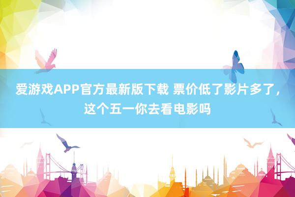 爱游戏APP官方最新版下载 票价低了影片多了，这个五一你去看电影吗