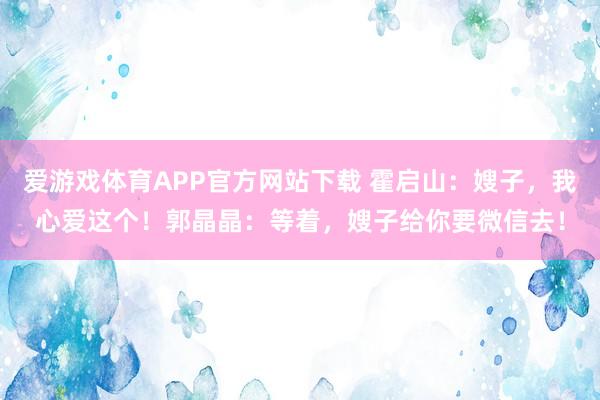 爱游戏体育APP官方网站下载 霍启山：嫂子，我心爱这个！郭晶晶：等着，嫂子给你要微信去！