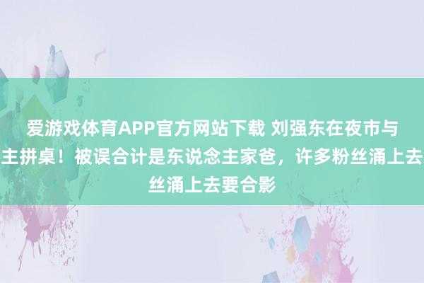 爱游戏体育APP官方网站下载 刘强东在夜市与东说念主拼桌！被误合计是东说念主家爸，许多粉丝涌上去要合影