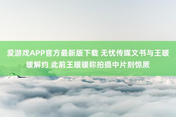 爱游戏APP官方最新版下载 无忧传媒文书与王暖暖解约 此前王暖暖称拍摄中片刻惊厥