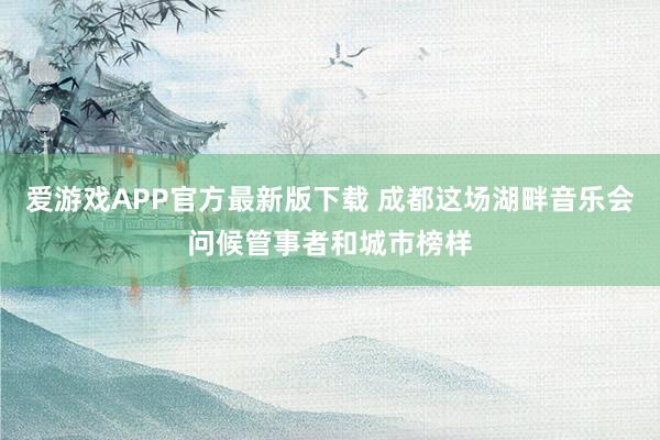 爱游戏APP官方最新版下载 成都这场湖畔音乐会问候管事者和城市榜样