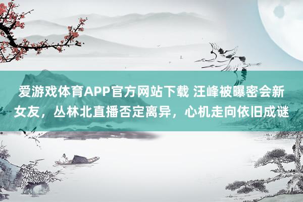 爱游戏体育APP官方网站下载 汪峰被曝密会新女友，丛林北直播否定离异，心机走向依旧成谜