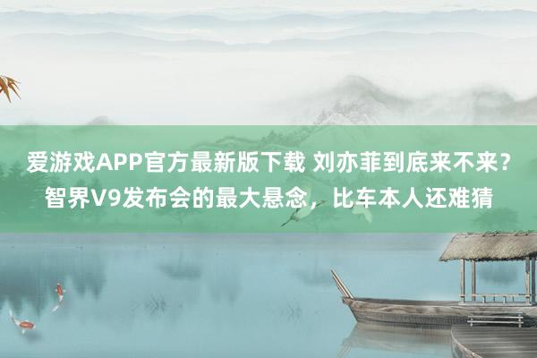 爱游戏APP官方最新版下载 刘亦菲到底来不来？智界V9发布会的最大悬念，比车本人还难猜