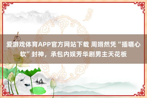 爱游戏体育APP官方网站下载 周翊然凭“插嗫心软”封神，承包内娱芳华剧男主天花板
