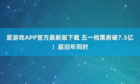 爱游戏APP官方最新版下载 五一档票房破7.5亿！超旧年同时