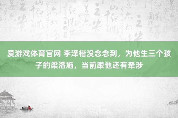 爱游戏体育官网 李泽楷没念念到，为他生三个孩子的梁洛施，当前跟他还有牵涉