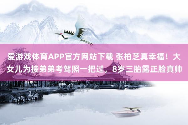 爱游戏体育APP官方网站下载 张柏芝真幸福！大女儿为接弟弟考驾照一把过，8岁三胎露正脸真帅