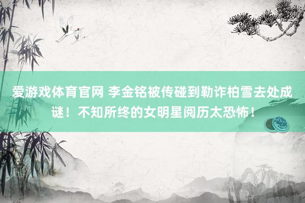 爱游戏体育官网 李金铭被传碰到勒诈柏雪去处成谜！不知所终的女明星阅历太恐怖！