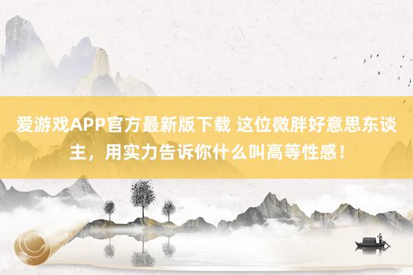 爱游戏APP官方最新版下载 这位微胖好意思东谈主，用实力告诉你什么叫高等性感！