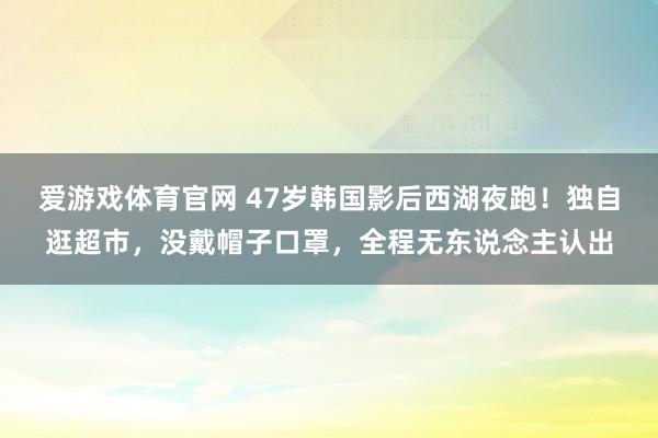 爱游戏体育官网 47岁韩国影后西湖夜跑！独自逛超市，没戴帽子口罩，全程无东说念主认出