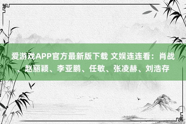 爱游戏APP官方最新版下载 文娱连连看：肖战、赵丽颖、李亚鹏、任敏、张凌赫、刘浩存