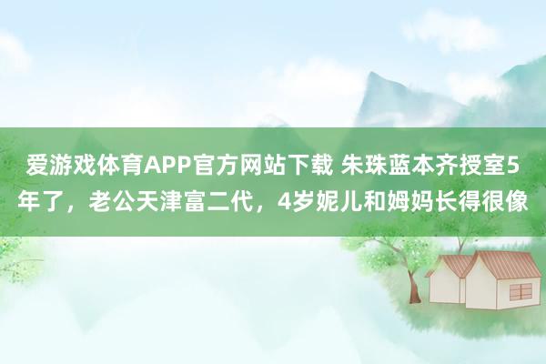 爱游戏体育APP官方网站下载 朱珠蓝本齐授室5年了，老公天津富二代，4岁妮儿和姆妈长得很像