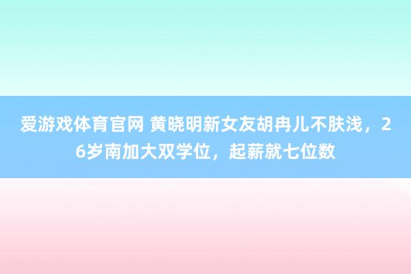 爱游戏体育官网 黄晓明新女友胡冉儿不肤浅，26岁南加大双学位，起薪就七位数