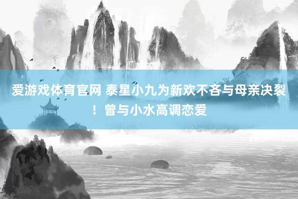 爱游戏体育官网 泰星小九为新欢不吝与母亲决裂！曾与小水高调恋爱