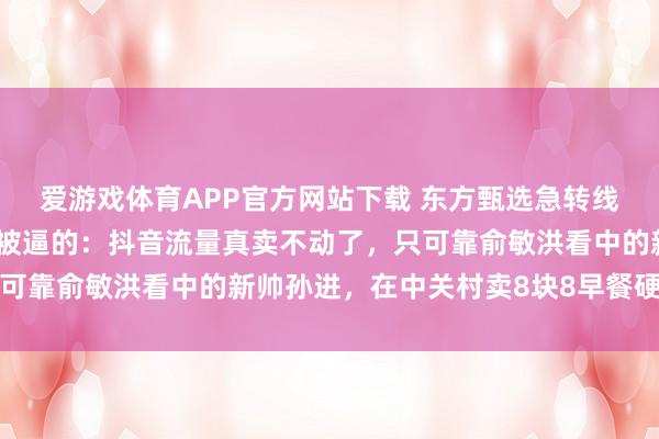 爱游戏体育APP官方网站下载 东方甄选急转线下开实体店，说真话是被逼的：抖音流量真卖不动了，只可靠俞敏洪看中的新帅孙进，在中关村卖8块8早餐硬扛山姆