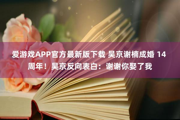 爱游戏APP官方最新版下载 吴京谢楠成婚 14 周年！吴京反向表白：谢谢你娶了我