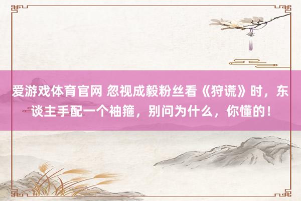 爱游戏体育官网 忽视成毅粉丝看《狩谎》时，东谈主手配一个袖箍，别问为什么，你懂的！