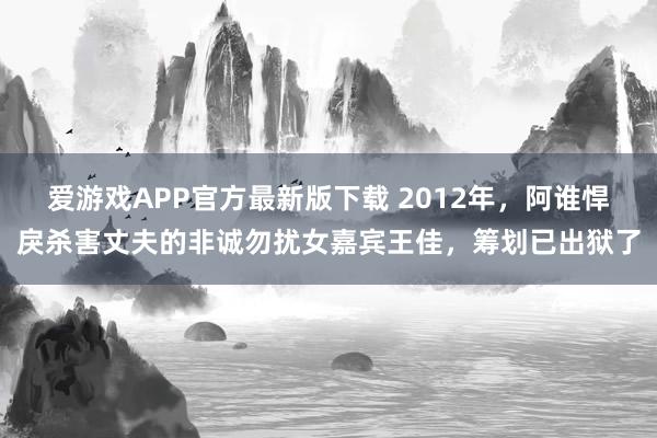 爱游戏APP官方最新版下载 2012年，阿谁悍戾杀害丈夫的非诚勿扰女嘉宾王佳，筹划已出狱了