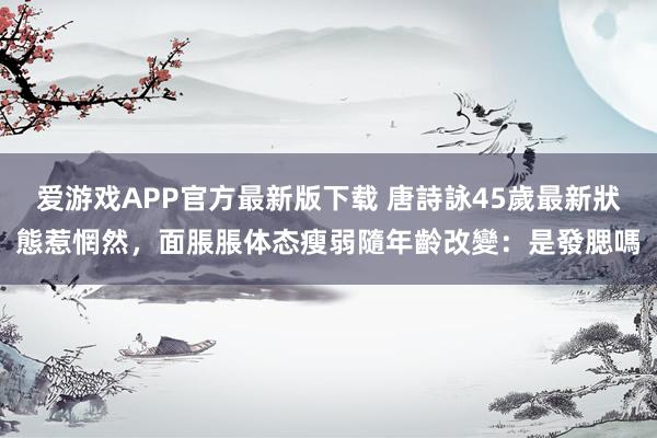 爱游戏APP官方最新版下载 唐詩詠45歲最新狀態惹惘然，面脹脹体态瘦弱隨年齡改變：是發腮嗎