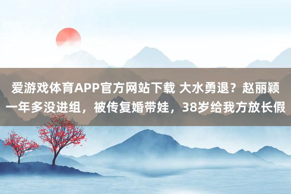 爱游戏体育APP官方网站下载 大水勇退？赵丽颖一年多没进组，被传复婚带娃，38岁给我方放长假