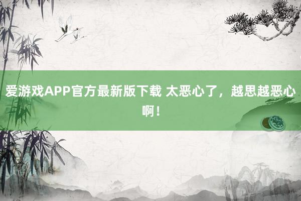 爱游戏APP官方最新版下载 太恶心了，越思越恶心啊！