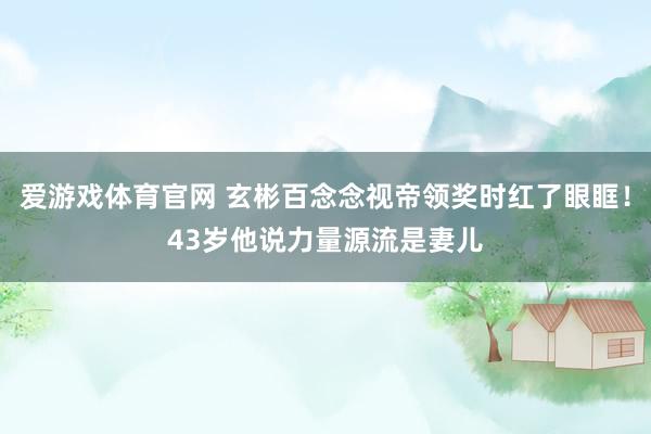 爱游戏体育官网 玄彬百念念视帝领奖时红了眼眶！43岁他说力量源流是妻儿