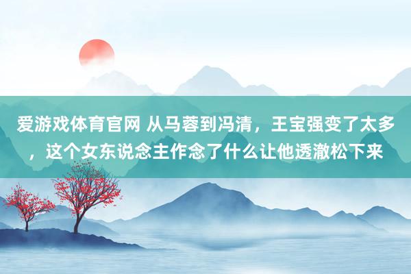 爱游戏体育官网 从马蓉到冯清，王宝强变了太多，这个女东说念主作念了什么让他透澈松下来