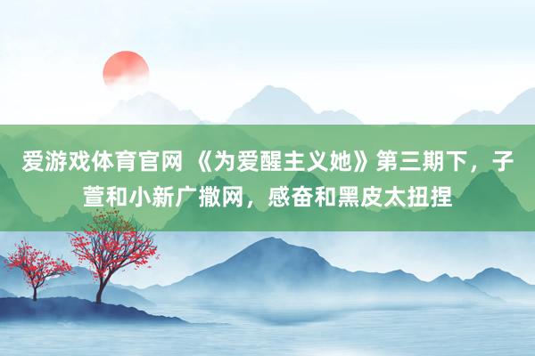 爱游戏体育官网 《为爱醒主义她》第三期下，子萱和小新广撒网，感奋和黑皮太扭捏