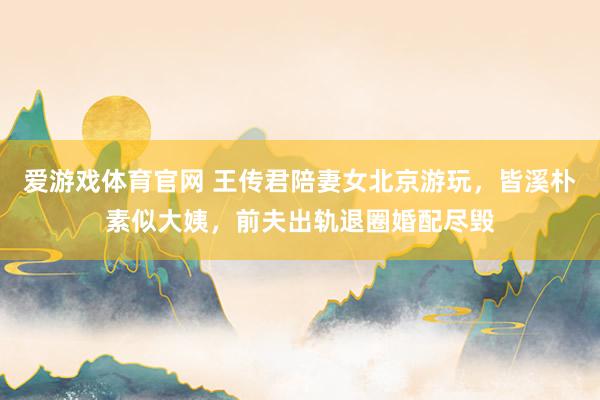 爱游戏体育官网 王传君陪妻女北京游玩，皆溪朴素似大姨，前夫出轨退圈婚配尽毁