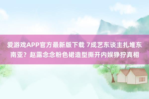 爱游戏APP官方最新版下载 7成艺东谈主扎堆东南亚？赵露念念粉色裙造型撕开内娱狰狞真相