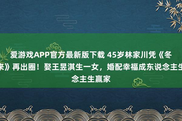 爱游戏APP官方最新版下载 45岁林家川凭《冬去春来》再出圈！娶王昱淇生一女，婚配幸福成东说念主生赢家