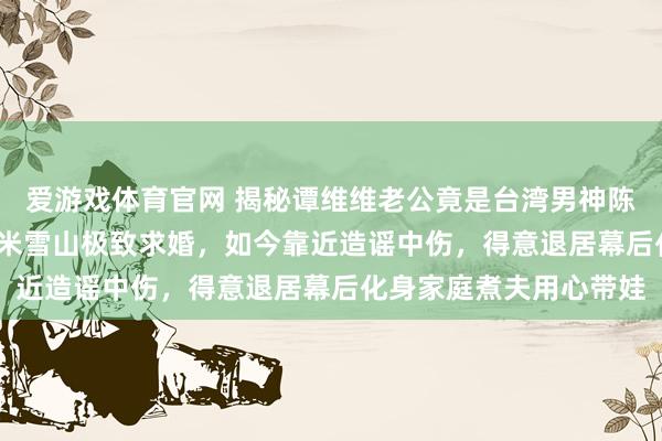 爱游戏体育官网 揭秘谭维维老公竟是台湾男神陈亦飞！他曾攀上5600米雪山极致求婚，如今靠近造谣中伤，得意退居幕后化身家庭煮夫用心带娃