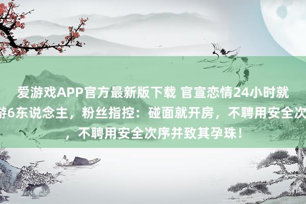 爱游戏APP官方最新版下载 官宣恋情24小时就塌房！同期交游6东说念主，粉丝指控：碰面就开房，不聘用安全次序并致其孕珠！