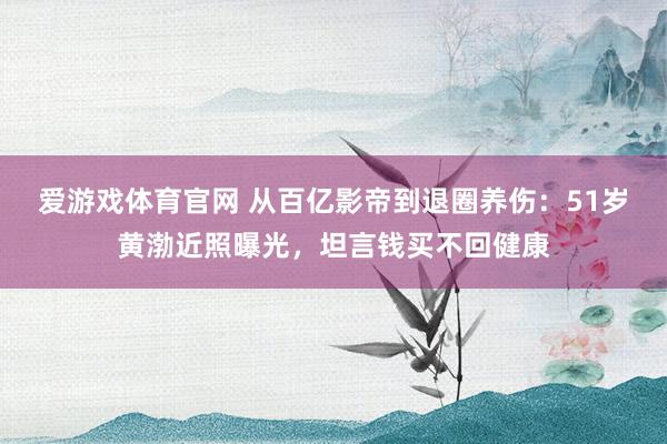 爱游戏体育官网 从百亿影帝到退圈养伤：51岁黄渤近照曝光，坦言钱买不回健康