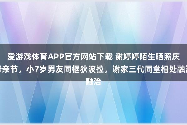 爱游戏体育APP官方网站下载 谢婷婷陌生晒照庆母亲节,小7岁男友同框狄波拉,谢家三代同堂相处融洽