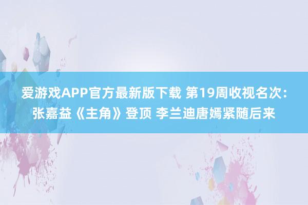 爱游戏APP官方最新版下载 第19周收视名次：张嘉益《主角》登顶 李兰迪唐嫣紧随后来