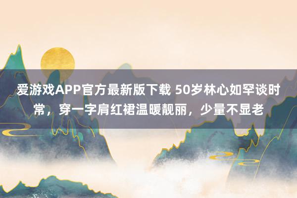 爱游戏APP官方最新版下载 50岁林心如罕谈时常，穿一字肩红裙温暖靓丽，少量不显老