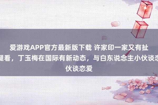 爱游戏APP官方最新版下载 许家印一家又有扯后腿看，丁玉梅在国际有新动态，与白东说念主小伙谈恋爱