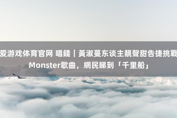 爱游戏体育官网 唱錢｜黃淑蔓东谈主靚聲甜告捷挑戰Monster歌曲，網民睇到「千里船」