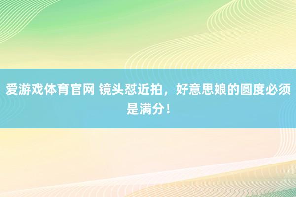 爱游戏体育官网 镜头怼近拍，好意思娘的圆度必须是满分！