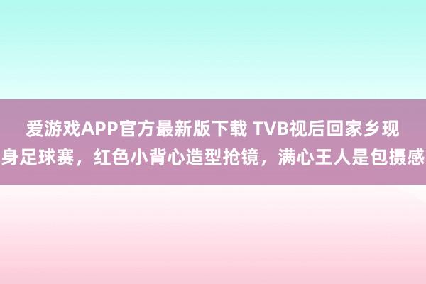 爱游戏APP官方最新版下载 TVB视后回家乡现身足球赛，红色小背心造型抢镜，满心王人是包摄感