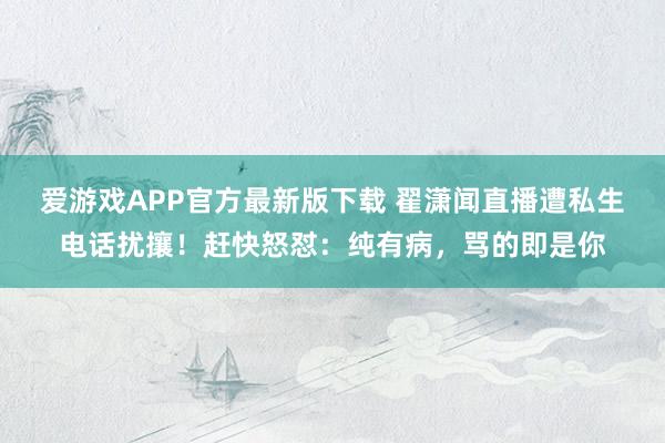 爱游戏APP官方最新版下载 翟潇闻直播遭私生电话扰攘！赶快怒怼：纯有病，骂的即是你