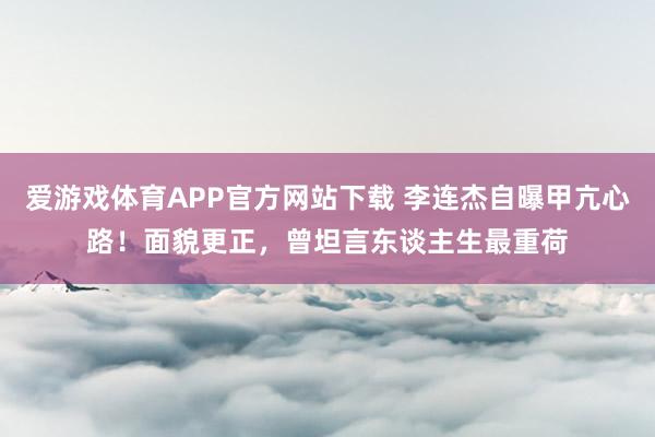爱游戏体育APP官方网站下载 李连杰自曝甲亢心路！面貌更正，曾坦言东谈主生最重荷