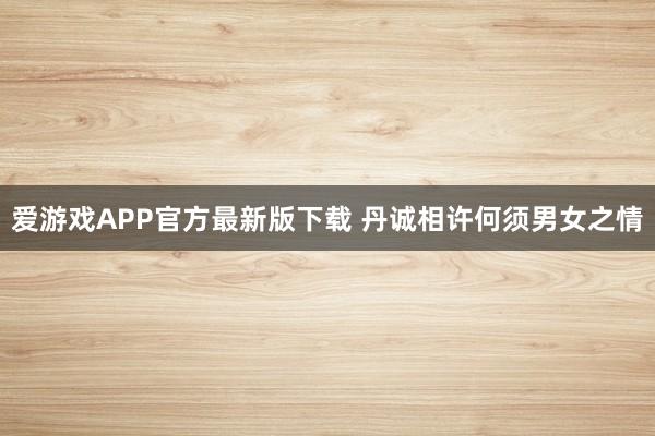 爱游戏APP官方最新版下载 丹诚相许何须男女之情