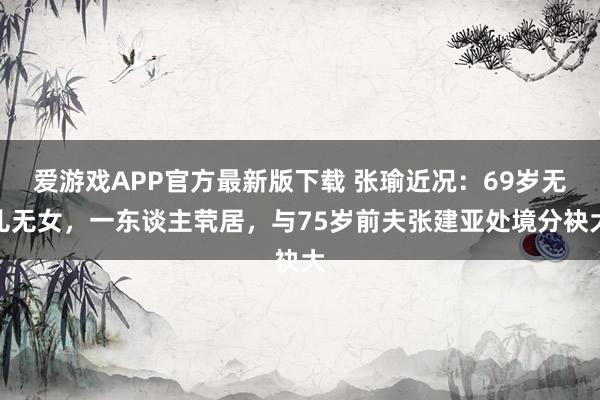 爱游戏APP官方最新版下载 张瑜近况：69岁无儿无女，一东谈主茕居，与75岁前夫张建亚处境分袂大