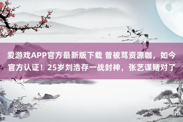 爱游戏APP官方最新版下载 曾被骂资源咖，如今官方认证！25岁刘浩存一战封神，张艺谋赌对了