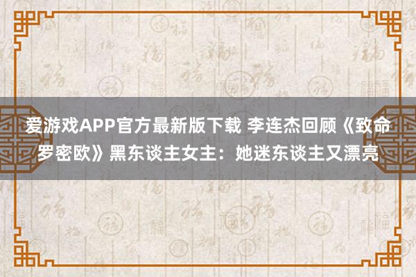 爱游戏APP官方最新版下载 李连杰回顾《致命罗密欧》黑东谈主女主:她迷东谈主又漂亮