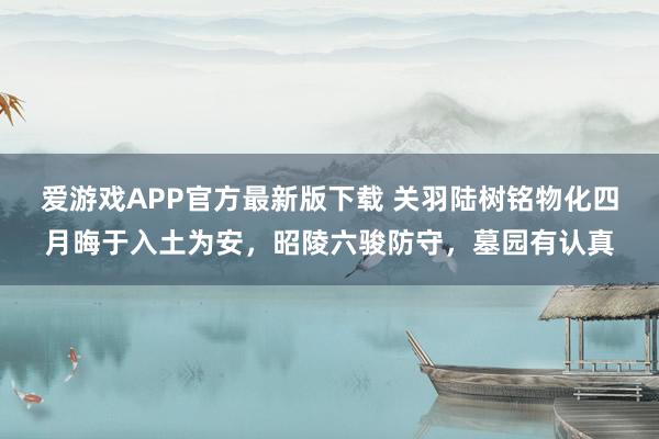 爱游戏APP官方最新版下载 关羽陆树铭物化四月晦于入土为安，昭陵六骏防守，墓园有认真